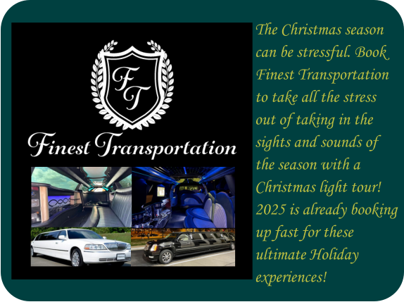 The Christmas season can be stressful. Book  Finest Transportation to take all the stress  out of taking in the  sights and sounds of  the season with a Christmas light tour! 2025 is already booking  up fast for these  ultimate Holiday  experiences!
